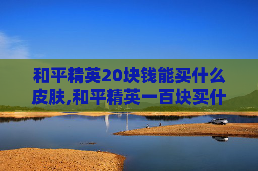 和平精英20块钱能买什么皮肤,和平精英一百块买什么好？实用攻略助你解锁最佳体验