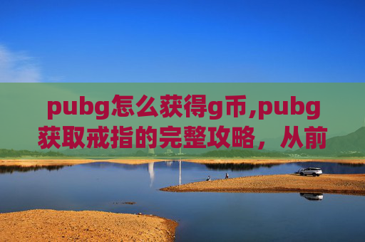 pubg怎么获得g币,pubg获取戒指的完整攻略，从前期准备到高级获取，一步步拆解通关秘籍