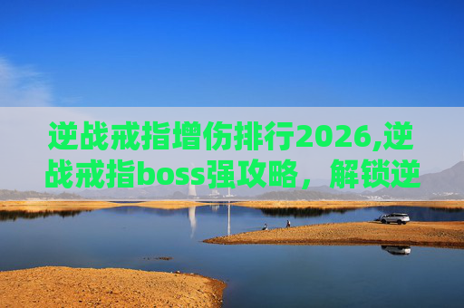 逆战戒指增伤排行2026,逆战戒指boss强攻略，解锁逆战核心玩法的高效路径