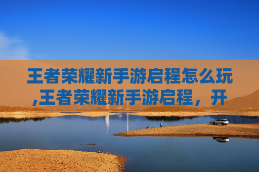 王者荣耀新手游启程怎么玩,王者荣耀新手游启程，开启传奇冒险新征程，体验全新游戏体验