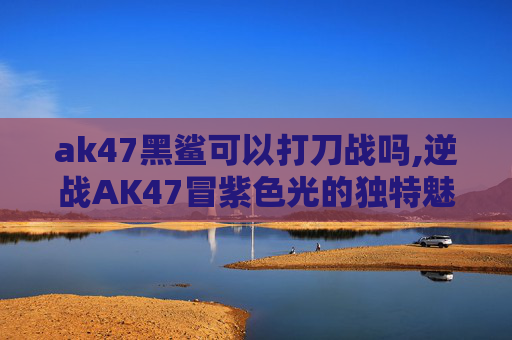 ak47黑鲨可以打刀战吗,逆战AK47冒紫色光的独特魅力与安全使用指南