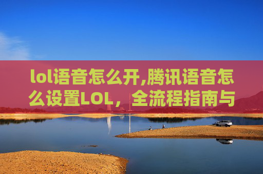 lol语音怎么开,腾讯语音怎么设置LOL，全流程指南与实用技巧，轻松实现游戏语音畅玩