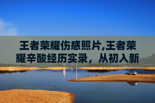 王者荣耀伤感照片,王者荣耀辛酸经历实录，从初入新手村到逆风挣扎的全程煎熬与反思