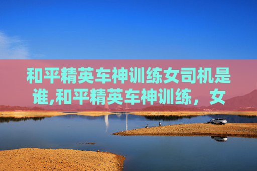 和平精英车神训练女司机是谁,和平精英车神训练，女司机の极致操控与技巧突破，带你解锁真实驾驶核心逻辑