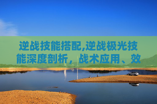 逆战技能搭配,逆战极光技能深度剖析，战术应用、效果优势与实战价值全解析