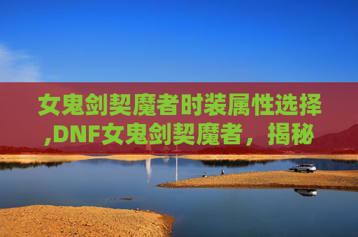 女鬼剑契魔者时装属性选择,DNF女鬼剑契魔者，揭秘游戏中的神秘力量
