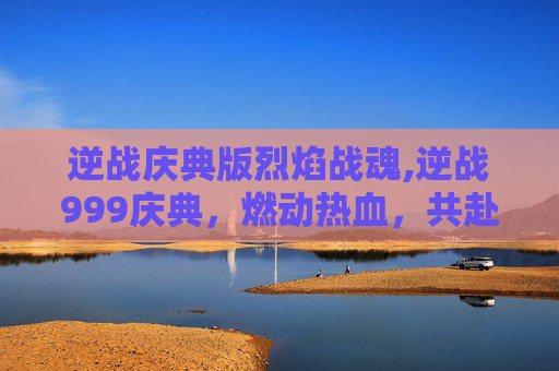 逆战庆典版烈焰战魂,逆战999庆典，燃动热血，共赴新征程的狂欢盛宴