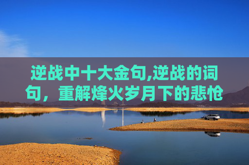 逆战中十大金句,逆战的词句，重解烽火岁月下的悲怆与力量