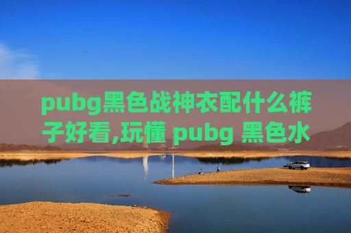 pubg黑色战神衣配什么裤子好看,玩懂 pubg 黑色水手服，解锁版本差异与玩法新可能