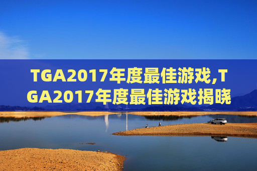 TGA2017年度最佳游戏,TGA2017年度最佳游戏揭晓，这些作品值得你的关注！