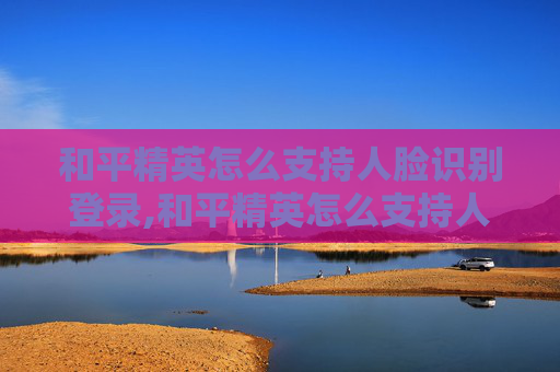 和平精英怎么支持人脸识别登录,和平精英怎么支持人脸识别，全流程详解与实用指南
