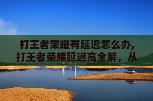 打王者荣耀有延迟怎么办,打王者荣耀延迟高全解，从排查原因到优化技巧，让你告别卡顿困扰