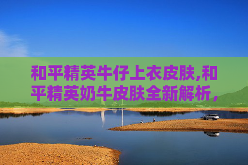 和平精英牛仔上衣皮肤,和平精英奶牛皮肤全新解析，魅力穿搭与实战玩法全指南