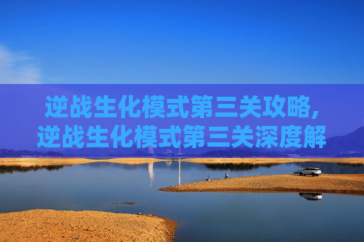 逆战生化模式第三关攻略,逆战生化模式第三关深度解析，从挑战到突破的完整攻略