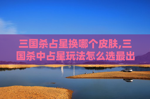 三国杀占星换哪个皮肤,三国杀中占星玩法怎么选最出彩？从阵容适配到牌局博弈全指南