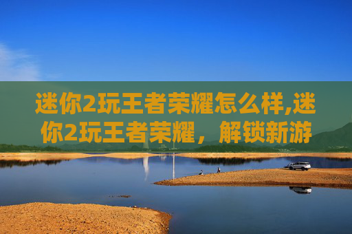 迷你2玩王者荣耀怎么样,迷你2玩王者荣耀，解锁新游戏体验的实用指南与策略解析