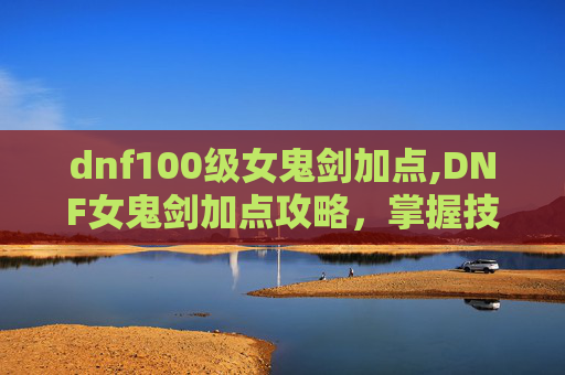 dnf100级女鬼剑加点,DNF女鬼剑加点攻略，掌握技能组合，提升战斗效率