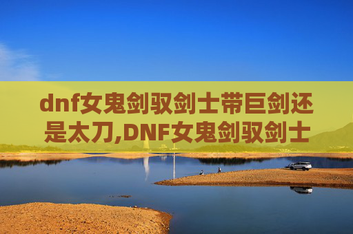 dnf女鬼剑驭剑士带巨剑还是太刀,DNF女鬼剑驭剑士，揭秘游戏中的神秘力量