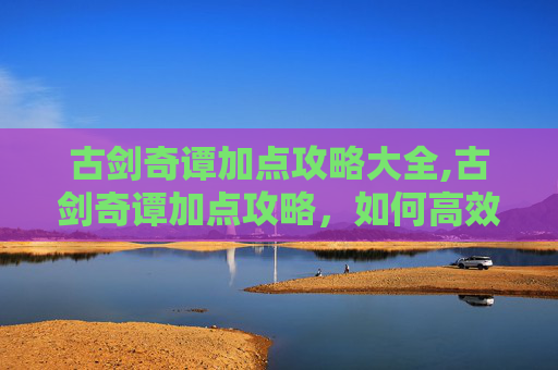 古剑奇谭加点攻略大全,古剑奇谭加点攻略,如何高效分配角色属性,提升战斗效率 古剑奇谭加点攻略大全,古剑奇谭加点攻略,如何高效分配角色属性,提升战斗效率