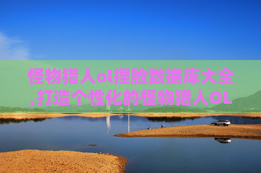 怪物猎人ol捏脸数据库大全,打造个性化的怪物猎人OL角色——捏脸数据库全攻略