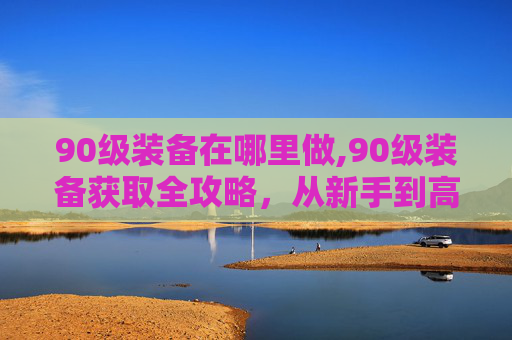 90级装备在哪里做,90级装备获取全攻略，从新手到高手的装备升级之路