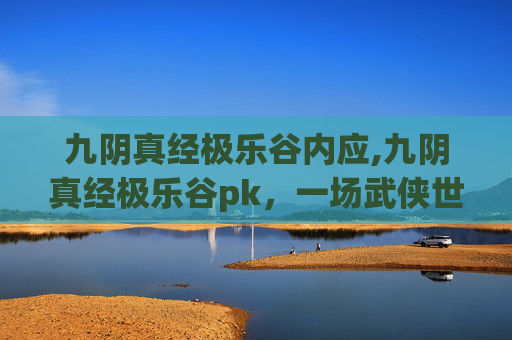 九阴真经极乐谷内应,九阴真经极乐谷pk，一场武侠世界的巅峰对决