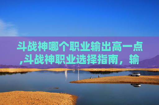 斗战神哪个职业输出高一点,斗战神职业选择指南，输出之王的诞生之路