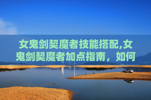 女鬼剑契魔者技能搭配,女鬼剑契魔者加点指南,如何高效提升角色实力 女鬼剑契魔者技能搭配,女鬼剑契魔者加点指南,如何高效提升角色实力