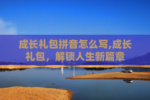 成长礼包拼音怎么写,成长礼包,解锁人生新篇章 成长礼包拼音怎么写,成长礼包,解锁人生新篇章