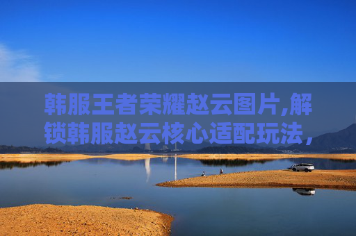 韩服王者荣耀赵云图片,解锁韩服赵云核心适配玩法,新体验精准吃透技能共鸣之妙 韩服王者荣耀赵云图片,解锁韩服赵云核心适配玩法,新体验精准吃透技能共鸣之妙