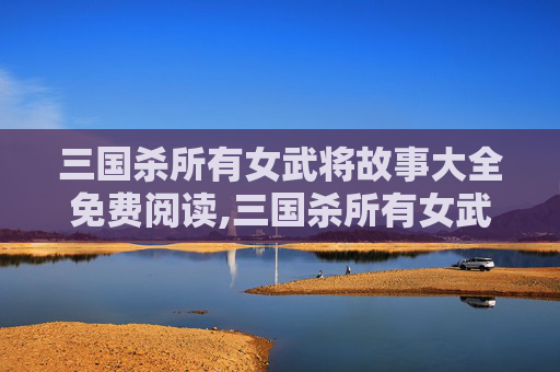 三国杀所有女武将故事大全免费阅读,三国杀所有女武将故事大全，跨越百年的女性智慧与情感传承