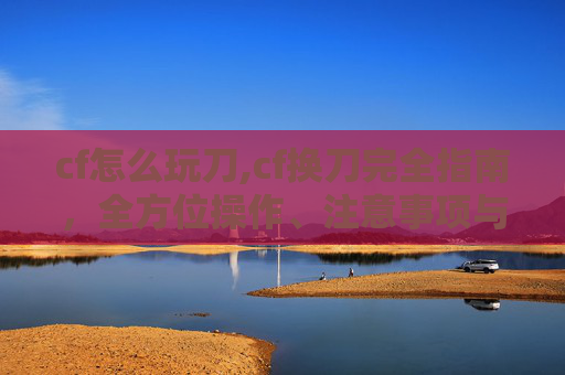 cf怎么玩刀,cf换刀完全指南，全方位操作、注意事项与实战技巧详解
