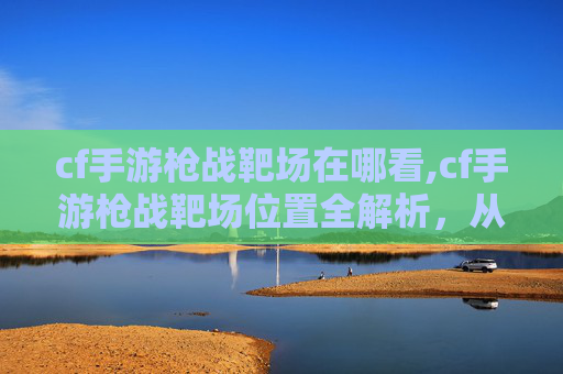 cf手游枪战靶场在哪看,cf手游枪战靶场位置全解析,从地图分布到玩法攻略,一篇文章搞懂怎么玩 cf手游枪战靶场在哪看,cf手游枪战靶场位置全解析,从地图分布到玩法攻略,一篇文章搞懂怎么玩