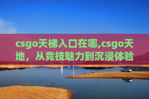 csgo天梯入口在哪,csgo天地,从竞技魅力到沉浸体验,深度解析这款逆势崛起的全能游戏 csgo天梯入口在哪,csgo天地,从竞技魅力到沉浸体验,深度解析这款逆势崛起的全能游戏