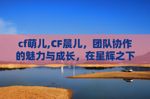 cf萌儿,CF晨儿，团队协作的魅力与成长，在星辉之下绽放