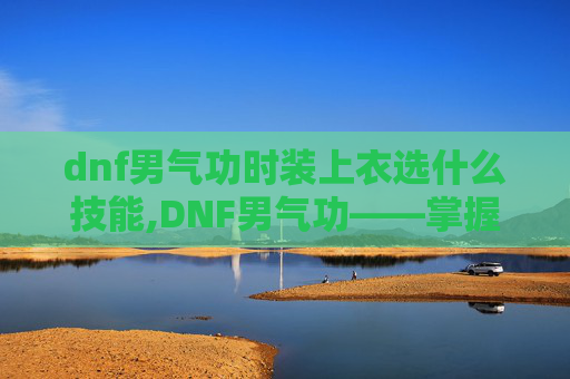 dnf男气功时装上衣选什么技能,DNF男气功——掌握元素之力，成为游戏中的传奇