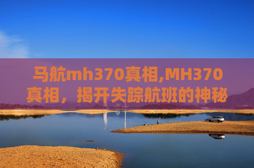 马航mh370真相,MH370真相，揭开失踪航班的神秘面纱