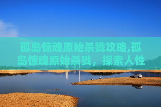 孤岛惊魂原始杀戮攻略,孤岛惊魂原始杀戮，探索人性的极限与生存的残酷