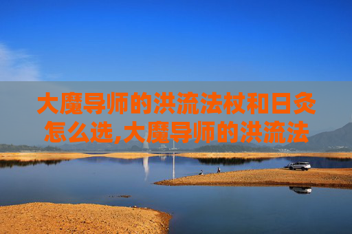 大魔导师的洪流法杖和日灸怎么选,大魔导师的洪流法杖，掌控命运的神器
