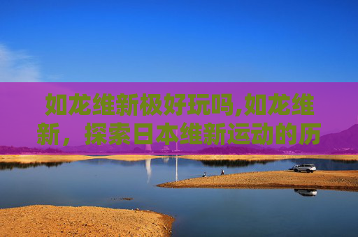 如龙维新极好玩吗,如龙维新,探索日本维新运动的历史与影响 如龙维新极好玩吗,如龙维新,探索日本维新运动的历史与影响