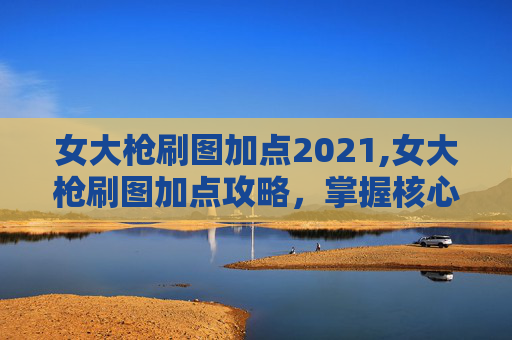 女大枪刷图加点2021,女大枪刷图加点攻略,掌握核心技能,提升战斗效率 女大枪刷图加点2021,女大枪刷图加点攻略,掌握核心技能,提升战斗效率