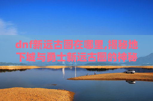 dnf新远古图在哪里,揭秘地下城与勇士新远古图的神秘面纱