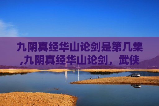 九阴真经华山论剑是第几集,九阴真经华山论剑,武侠世界的终极对决 九阴真经华山论剑是第几集,九阴真经华山论剑,武侠世界的终极对决