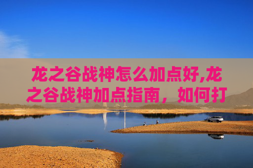 龙之谷战神怎么加点好,龙之谷战神加点指南，如何打造你的强力战士