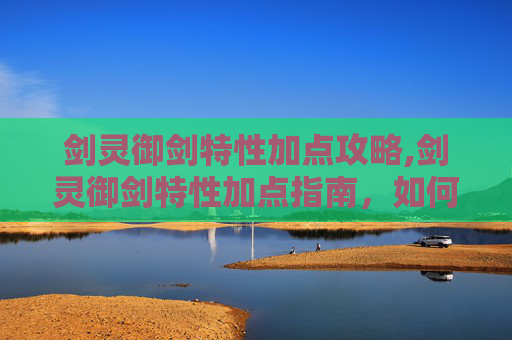 剑灵御剑特性加点攻略,剑灵御剑特性加点指南，如何最大化你的战斗力