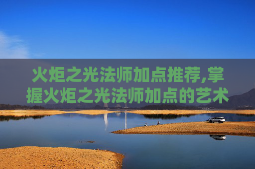 火炬之光法师加点推荐,掌握火炬之光法师加点的艺术