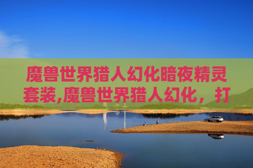 魔兽世界猎人幻化暗夜精灵套装,魔兽世界猎人幻化，打造个性化的狩猎大师