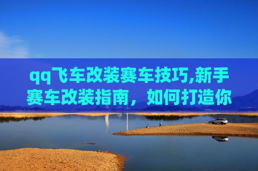 qq飞车改装赛车技巧,新手赛车改装指南,如何打造你的QQ飞车梦想战车 qq飞车改装赛车技巧,新手赛车改装指南,如何打造你的QQ飞车梦想战车