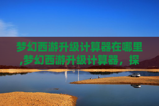 梦幻西游升级计算器在哪里,梦幻西游升级计算器,探索游戏内角色成长的秘密 梦幻西游升级计算器在哪里,梦幻西游升级计算器,探索游戏内角色成长的秘密