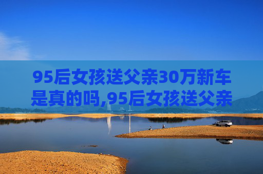 95后女孩送父亲30万新车是真的吗,95后女孩送父亲30万新车,父女情深显孝心 95后女孩送父亲30万新车是真的吗,95后女孩送父亲30万新车,父女情深显孝心